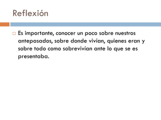 Reflexión
   Es importante, conocer un poco sobre nuestros
    antepasados, sobre donde vivían, quienes eran y
    sobre todo como sobrevivían ante lo que se es
    presentaba.
 