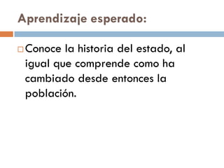 Aprendizaje esperado:

   Conoce la historia del estado, al
    igual que comprende como ha
    cambiado desde entonces la
    población.
 