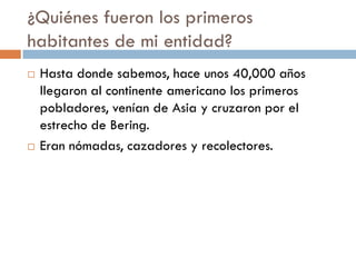 ¿Quiénes fueron los primeros
habitantes de mi entidad?
   Hasta donde sabemos, hace unos 40,000 años
    llegaron al continente americano los primeros
    pobladores, venían de Asia y cruzaron por el
    estrecho de Bering.
   Eran nómadas, cazadores y recolectores.
 