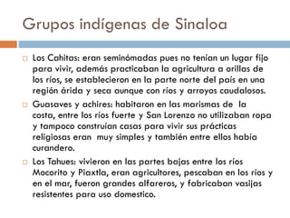 Grupos indígenas de Sinaloa
   Los Cahitas: eran seminómadas pues no tenían un lugar fijo
    para vivir, además practicaban la agricultura a orillas de
    los ríos, se establecieron en la parte norte del país en una
    región árida y seca aunque con ríos y arroyos caudalosos.
   Guasaves y achires: habitaron en las marismas de la
    costa, entre los ríos fuerte y San Lorenzo no utilizaban ropa
    y tampoco construían casas para vivir sus prácticas
    religiosas eran muy simples y también entre ellos había
    curandero.
   Los Tahues: vivieron en las partes bajas entre los ríos
    Mocorito y Piaxtla, eran agricultores, pescaban en los ríos y
    en el mar, fueron grandes alfareros, y fabricaban vasijas
    resistentes para uso domestico.
 