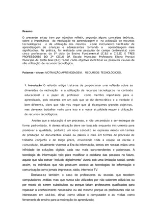 Resumo
O presente artigo tem por objetivo refletir, segundo alguns conceitos teóricos,
sobre a importância da motivação na aprendizagem e na utilização de recursos
tecnolólogicos e da utilização dos mesmos como instrumento facilitador de
aprendizagem de crianças e adolescentes tornando a aprendizagem mais
significativa. Na prática, foi realizada uma pesquisa de campo (entrevista) com
cinco professoras do 1º ciclo do Ensino Fundamental (C.B.I e C.B.II) E TRES
PROFESSORES DO 2º CICLO DA Escola Municipal Professora Eliana Provazi
Município de Porto Real (R.J) tendo como objetivo identificar as possíveis causas da
não utilização de recursos tecnológico.
Palavras – chave: MOTIVAÇÃO,APRENDIZAGEM, RECURSOS TECNOLÓGICOS.
1. Introdução O referido artigo trata-se de proporcionar uma reflexão sobre as
dimensões da motivação e a utilização de recursos tecnologicos no contexto
educacional e o papel do professor como membro importante para o
aprendizado, pois estamos em um país que se diz democrático e a verdade é
bem diferente, claro que não vou negar que já alcançamos grandes objetivos,
mas devemos trabalhar muito para isso e a nossa atualidade requer a utilização
de recursos tecnológicos.
Analiso que a educação é um processo, e não um produto a ser entregue de
forma padronizada. A democratização deve ser buscada enquanto instrumento para
promover a qualidade, portanto um novo conceito se expressa menos em termos
de produção de documentos anuais ou planos e mais em termos de processo de
trabalho conjunto e de longo prazo, envolvendo toda a equipe da escola e
comunidade. Atualmente vivemos a Era da informação, temos em nossas mãos uma
infinidade de soluções digitais cada vez mais surpreendentes e poderosas. A
tecnologia da informação veio para modificar o cotidiano das pessoas no futuro,
aquele que não estiver “incluído digitalmente” viverá sob uma limitação social, sendo
assim, os indivíduos que não possuem acesso as tecnologias de informação e
comunicação como jornais impressos, rádio, internet e TV.
Destaca-se também o caso de professores ou escolas que recebem
computadores ,mídias mas que nunca são utilizados por não saberem utilizá-los ou
por receio de serem substituídos ou porque faltam professores qualificados para
repassar o conhecimento necessário ou até mesmo porque os professores não se
interessam em usá-los, afinal, como utilizar o computador e as mídias como
ferramenta de ensino para a motivação do aprendizado.
 