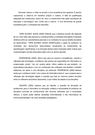 Somente colocar a mídia na escola é uma incoerência dos gestores É preciso
capacitá-los a utilizá–lo em benefício próprio e coletivo. A falta de qualificação
adequada dos professores coloca em risco o investimento feito pelas secretarias de
educação e tecnologia.E sem contar que a mesma é uma ferramenta de grande
importância para a motivação dos discentes.
TAPIA ALONSO JESÚS (2009) Defende que o interesse escolar não depende
de um único fator,seja pessoal ou contextual.Antes,a motivação esta ligada á interação
dinâmica entre as características pessoais e os contextos em que as tarefas escolares
se desenvolvem. TAPIA ALONSO JESÚS (2009)Focaliza o papel do professor na
motivação dos alunos.Para tanto,sintetiza inicialmente os fundamentos da
aprendizagem significativas e as principais teorias sobre motivação.saber motivar para
a aprendizagem escolar pressupõe saber como os alunos aprende.
PERRENOUD (2000), afirma que para se construir competências, visando a
utilização das tecnologias, o professor não precisa ser especialista em informática ou
programação, porém, “ser um usuário alerta, crítico, seletivo do que propõem os
especialistas educativos e ser um conhecedor dos softwares que facilitam o trabalho
intelectual, em geral, e uma disciplina, em particular. PERRENOUD (2000) destaca
ainda que o professor tenha “uma cultura de informática básica”, que o prepare para a
utilização das tecnologias digitais e ressalta que hoje os mesmos podem escolher
entre os softwares educativos disponíveis, o que melhor de adapta à sua disciplina.
VALENTE (2003) destaca que ao abordar a questão da formação de
professores para a informática na educação, enfatiza a necessidade do professor da
disciplina curricular ter conhecimento dos recursos adicionais que o computador
oferece, e assim poder alternar atividades informatizadas e não informatizas de
ensino-aprendizagem nas suas atividades pedagógicas.
 