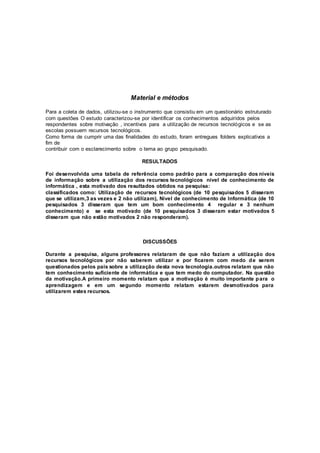 Material e métodos
Para a coleta de dados, utilizou-se o instrumento que consistiu em um questionário estruturado
com questões O estudo caracterizou-se por identificar os conhecimentos adquiridos pelos
respondentes sobre motivação , incentivos para a utilização de recursos tecnológicos e se as
escolas possuem recursos tecnológicos.
Como forma de cumprir uma das finalidades do estudo, foram entregues folders explicativos a
fim de
contribuir com o esclarecimento sobre o tema ao grupo pesquisado.
RESULTADOS
Foi desenvolvida uma tabela de referência como padrão para a comparação dos níveis
de informação sobre a utilização dos recursos tecnológicos nível de conhecimento de
informática , esta motivado dos resultados obtidos na pesquisa:
classificados como: Utilização de recursos tecnológicos (de 10 pesquisados 5 disseram
que se utilizam,3 as vezes e 2 não utilizam), Nível de conhecimento de Informática (de 10
pesquisados 3 disseram que tem um bom conhecimento 4 regular e 3 nenhum
conhecimento) e se esta motivado (de 10 pesquisados 3 disseram estar motivados 5
disseram que não estão motivados 2 não responderam).
DISCUSSÕES
Durante a pesquisa, alguns professores relataram de que não faziam a utilização dos
recursos tecnológicos por não saberem utilizar e por ficarem com medo de serem
questionados pelos pais sobre a utilização desta nova tecnologia.outros relatam que não
tem conhecimento suficiente de informática e que tem medo do computador. Na questão
da motivação.A primeiro momento relatam que a motivação é muito importante para o
aprendizagem e em um segundo momento relatam estarem desmotivados para
utilizarem estes recursos.
 
