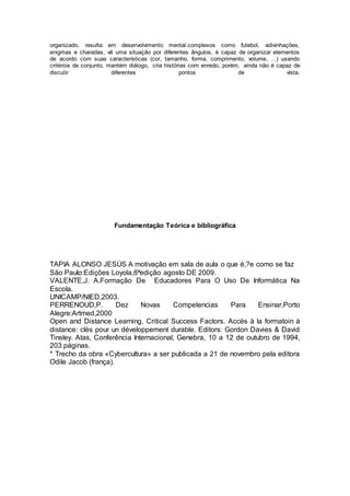 organizado, resulta em desenvolvimento mental.complexos como futebol, adivinhações,
enigmas e charadas, vê uma situação por diferentes ângulos, é capaz de organizar elementos
de acordo com suas características (cor, tamanho, forma, comprimento, volume, ...) usando
critérios de conjunto, mantém diálogo, cria histórias com enredo, porém, ainda não é capaz de
discutir diferentes pontos de vista.
Fundamentação Teórica e bibliográfica
TAPIA ALONSO JESÚS A motivação em sala de aula o que é,?e como se faz
São Paulo:Edições Loyola,8ªedição agosto DE 2009.
VALENTE,J. A.Formação De Educadores Para O Uso De Informática Na
Escola.
UNICAMP/NIED,2003.
PERRENOUD,P. Dez Novas Competencias Para Ensinar.Porto
Alegre:Artmed,2000
Open and Distance Learning, Critical Success Factors. Accès à la formatoin à
distance: clés pour un développement durable. Editors: Gordon Davies & David
Tinsley. Atas, Conferência Internacional, Genebra, 10 a 12 de outubro de 1994,
203 páginas.
* Trecho da obra «Cybercultura» a ser publicada a 21 de novembro pela editora
Odile Jacob (frança).
 