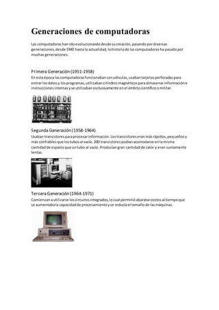 Generaciones de computadoras
Las computadorashan idoevolucionandodesdesucreación,pasandopordiversas
generaciones,desde1940 hastala actualidad,lahistoriade lascomputadorasha pasadopor
muchasgeneraciones.
Primera Generación (1951-1958)
En estaépoca lascomputadorasfuncionabanconválvulas,usabantarjetasperforadaspara
entrar losdatosy losprogramas,utilizabancilindrosmagnéticosparaalmacenarinformacióne
instruccionesinternasyse utilizabanexclusivamente enel ámbitocientíficoomilitar.
Segunda Generación(1958-1964)
Usaban transistoresparaprocesarinformación.Lostransistoreseranmásrápidos,pequeñosy
más confiablesque lostubosal vacío.200 transistorespodíanacomodarse enlamisma
cantidadde espacioque untubo al vacío. Producíangran cantidadde calor y eran sumamente
lentas.
Tercera Generación (1964-1971)
Comienzanautilizarse loscircuitosintegrados,locual permitióabaratarcostosal tiempoque
se aumentabala capacidadde procesamientoyse reducíael tamaño de lasmáquinas.
 