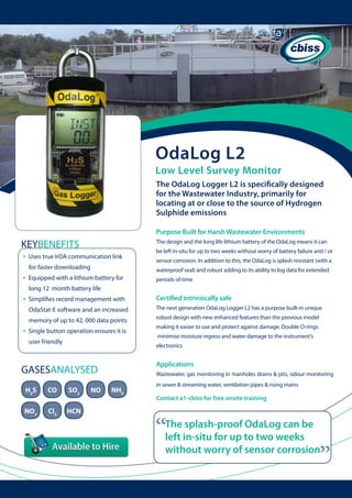 OdaLog L2

Low Level Survey Monitor
The OdaLog Logger L2 is specifically designed
for the Wastewater Industry, primarily for
locating at or close to the source of Hydrogen
Sulphide emissions
Purpose Built for Harsh Wastewater Environments

KEYBENEFITS
•

The design and the long life lithium battery of the OdaLog means it can

Uses true IrDA communication link 	 	
for faster downloading

•

be left in-situ for up to two weeks without worry of battery failure and / or
sensor corrosion. In addition to this, the OdaLog is splash resistant (with a
waterproof seal) and robust adding to its ability to log data for extended

Equipped with a lithium battery for 	 	

periods of time

long 12 month battery life

•

Certified intrinsically safe

OdaStat-E software and an increased 		

The next generation OdaLog Logger L2 has a purpose built-in unique

memory of up to 42, 000 data points

robust design with new enhanced features than the previous model

Single button operation ensures it is 	
user friendly

making it easier to use and protect against damage. Double O-rings
minimise moisture ingress and water damage to the instrument’s
electronics

Applications

GASESANALYSED
H2S

CO

SO2

NO2

Cl2

HCN

NO

Wastewater, gas monitoring in manholes drains & pits, odour monitoring

NH3

in sewer & streaming water, ventilation pipes & rising mains

Contact a1-cbiss for free onsite training

“

The splash-proof OdaLog can be
left in-situ for up to two weeks
without worry of sensor corrosion

“

•

Simplifies record management with 	 	

 