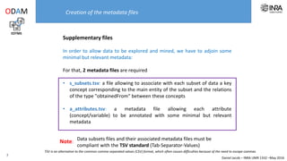 Daniel Jacob – INRA UMR 1332 –May 2016
Supplementary files
In order to allow data to be explored and mined, we have to adjoin some
minimal but relevant metadata:
For that, 2 metadata files are required
• s_subsets.tsv: a file allowing to associate with each subset of data a key
concept corresponding to the main entity of the subset and the relations
of the type "obtainedFrom" between these concepts
• a_attributes.tsv: a metadata file allowing each attribute
(concept/variable) to be annotated with some minimal but relevant
metadata
Creation of the metadata files
EDTMS
ODAM
7
Data subsets files and their associated metadata files must be compliant with the TSV standard (Tab-Separator-Values)Note:
TSV is an alternative to the common comma-separated values (CSV) format, which often causes difficulties because of the need to escape commas
 