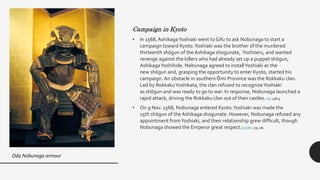 Campaign in Kyoto
• In 1568, AshikagaYoshiaki went to Gifu to ask Nobunaga to start a
campaign toward Kyoto.Yoshiaki was the brother of the murdered
thirteenth shōgun of the Ashikaga shogunate, Yoshiteru, and wanted
revenge against the killers who had already set up a puppet shōgun,
AshikagaYoshihide. Nobunaga agreed to installYoshiaki as the
new shōgun and, grasping the opportunity to enter Kyoto, started his
campaign. An obstacle in southern Ōmi Province was the Rokkaku clan.
Led by RokkakuYoshikata, the clan refused to recognizeYoshiaki
as shōgun and was ready to go to war. In response, Nobunaga launched a
rapid attack, driving the Rokkaku clan out of their castles. [6] :278-9
• On 9 Nov. 1568, Nobunaga entered Kyoto.Yoshiaki was made the
15th shōgun of the Ashikaga shogunate. However, Nobunaga refused any
appointment fromYoshiaki, and their relationship grew difficult, though
Nobunaga showed the Emperor great respect.[15] [6] :279-281
Oda Nobunaga armour
 