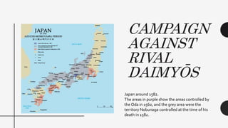 CAMPAIGN
AGAINST
RIVAL
DAIMYŌS
Japan around 1582.
The areas in purple show the areas controlled by
the Oda in 1560, and the grey area were the
territory Nobunaga controlled at the time of his
death in 1582.
 