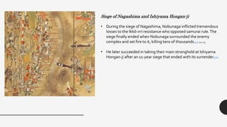 Siege of Nagashima and Ishiyama Hongan-ji
• During the siege of Nagashima, Nobunaga inflicted tremendous
losses to the Ikkō-irri resistance who opposed samurai rule.The
siege finally ended when Nobunaga surrounded the enemy
complex and set fire to it, killing tens of thousands.[5] :221-25
• He later succeeded in taking their main stronghold at Ishiyama
Hongan-ji after an 11-year siege that ended with its surrender.[16]
 