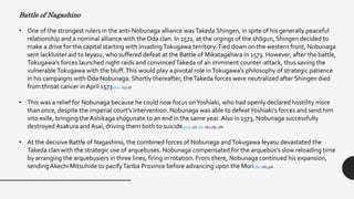 Battle of Nagashino
• One of the strongest rulers in the anti-Nobunaga alliance wasTakeda Shingen, in spite of his generally peaceful
relationship and a nominal alliance with the Oda clan. In 1572, at the urgings of the shōgun, Shingen decided to
make a drive for the capital starting with invadingTokugawa territory.Tied down on the western front, Nobunaga
sent lackluster aid to Ieyasu, who suffered defeat at the Battle of Mikatagahara in 1573. However, after the battle,
Tokugawa's forces launched night raids and convincedTakeda of an imminent counter-attack, thus saving the
vulnerableTokugawa with the bluff.This would play a pivotal role inTokugawa's philosophy of strategic patience
in his campaigns with Oda Nobunaga. Shortly thereafter, theTakeda forces were neutralized after Shingen died
from throat cancer in April 1573.[12] :153-56
• This was a relief for Nobunaga because he could now focus onYoshiaki, who had openly declared hostility more
than once, despite the imperial court's intervention. Nobunaga was able to defeatYoshiaki's forces and send him
into exile, bringing the Ashikaga shogunate to an end in the same year. Also in 1573, Nobunaga successfully
destroyed Asakura and Asai, driving them both to suicide.[12] :156 [6] :281,285-286
• At the decisive Battle of Nagashino, the combined forces of Nobunaga andTokugawa Ieyasu devastated the
Takeda clan with the strategic use of arquebuses. Nobunaga compensated for the arquebus's slow reloading time
by arranging the arquebusiers in three lines, firing in rotation. From there, Nobunaga continued his expansion,
sendingAkechi Mitsuhide to pacifyTanba Province before advancing upon the Mori.[6] :287,306
 