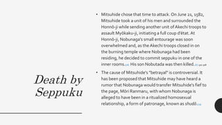Death by
Seppuku
• Mitsuhide chose that time to attack. On June 21, 1582,
Mitsuhide took a unit of his men and surrounded the
Honnō-ji while sending another unit ofAkechi troops to
assault Myōkaku-ji, initiating a full coup d’état. At
Honnō-ji, Nobunaga's small entourage was soon
overwhelmed and, as the Akechi troops closed in on
the burning temple where Nobunaga had been
residing, he decided to commit seppuku in one of the
inner rooms.[18] His son Nobutada was then killed.[6] :307-308
• The cause of Mitsuhide's "betrayal" is controversial. It
has been proposed that Mitsuhide may have heard a
rumor that Nobunaga would transfer Mitsuhide's fief to
the page, Mōri Ranmaru, with whom Nobunaga is
alleged to have been in a ritualized homosexual
relationship, a form of patronage, known as shudō.[19]
 