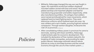 Policies
• Militarily, Nobunaga changed the way war was fought in
Japan. His matchlock armed foot soldiers displaced
mounted soldiers armed with bow and sword. He built iron
plated warships and imported saltpeter and lead for
manufacturing gunpowder and bullets respectively, while
also manufacturing artillery. His ashigaru foot soldiers
were trained and disciplined for mass movements, which
replaced hand-to-hand fighting tactics.They wore
distinctive uniforms which fostered esprit de corps. He
was ruthless and cruel in battle, pursuing fugitives without
compassion.Through wanton slaughter, he became the
ruler of 20 provinces. [6]:309-310
• After consolidating military power in provinces he came to
dominate, starting with Owari and Mino, Nobunaga
implemented a plan for economic development.This
included the declaration of free markets (rakuichi), the
breaking of trade monopolies, and providing for open
guilds (rakuza). Nobunaga instituted rakuichi rakuza
policies as a way to stimulate business and the overall
economy through the use of a free market system.[13]
 