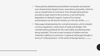 • These policies abolished and prohibited monopolies and opened
once closed and privileged unions, associations and guilds, which he
saw as impediments to commerce. Even though these policies
provided a major boost to the economy, it was still heavily
dependent on daimyōs' support. Copies of his original
proclamations can be found in Entoku-ji in the city of Gifu.[13][6]:300
• Nobunaga initiated policies for civil administration, which included
currency regulations, construction of roads and bridges.This
included setting standards for the road widths and planting trees
along roadsides.This was to ease transport of soldiers and war
material in addition to commerce. In general, Nobunaga thought in
terms of "unifying factors," in the words of George Sansom.[6] :300-302
 