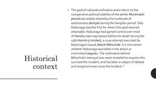 Historical
context
• The goal of national unification and a return to the
comparative political stability of the earlier Muromachi
period was widely shared by the multitude of
autonomous daimyōs during the Sengoku period. Oda
Nobunaga was the first for whom this goal seemed
attainable. Nobunaga had gained control over most
of Honshu (see map below) before his death during the
1582 Honnō-ji incident, a coup attempt executed by
Nobunaga's vassal,Akechi Mitsuhide. It is not certain
whether Nobunaga was killed in the attack or
committed seppuku.The motivation behind
Mitsuhide's betrayal was never revealed to anyone who
survived the incident, and has been a subject of debate
and conjecture ever since the incident.[1]
 