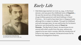 • Oda Nobunaga was born on June 23, 1534, in the Owari
domain, and was given the childhood name of Kippōshi.[3]
He was the second son of Oda Nobuhide, a deputy
shugo (military governor) with land holdings in Owari
Province.[3] He is said to have been born in NagoyaCastle,
although this is subject to debate.Through his childhood
and early teenage years, he was well known for his bizarre
behaviour and received the name of Owari no
Ōutsuke , The Big Fool of Owari). He was known to run
around with other youths from the area, without any
regard to his own rank in society.With the introduction of
firearms into Japan, however, he became known for his
fondness of tanegashimi firearms.An imagined portrait of Oda Nobunaga,
by Jesuit painter Giovanni Niccolò, 1583–1590.
Early Life
 