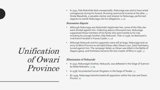 Unification
of Owari
Province
• In 1551, Oda Nobuhide died unexpectedly. Nobunaga was said to have acted
outrageously during his funeral, throwing ceremonial incense at the altar. [4]
Hirate Masahide, a valuable mentor and retainer to Nobunaga, performed
seppuku to startle Nobunaga into his obligations. [5] :68
Succession dispute
• Although Nobunaga was Nobuhide's legitimate heir, some of the Oda clan
were divided against him. Collecting about a thousand men, Nobunaga
suppressed those members of his family who were hostile to his rule,
including his younger brother, Oda Nobuyuki.Then in 1556, he destroyed a
rival branch located in Kiyosu Castle. [6] :276
• Although Nobuyuki and his supporters were still at large, Nobunaga took an
army to Mino Province to aid Saitō Dōsan after Dōsan's son, SaitōYoshitatsu,
turned against him.The campaign failed, as Dōsan was killed in the Battle of
Nagara-gawa, andYoshitatsu became the new master of Mino in 1556. [5]
Elimination of Nobuyuki
• In 1557, Nobunaga's brother, Nobuyuki, was defeated in the Siege of Suemori
by Ikeda Nobuteru. [5] :69
• In 1558, he protected Suzuki Shigeteru in the Siege ofTerabe. [5]
• By 1559, Nobunaga had eliminated all opposition within the clan and Owari
Provice. [6]
 