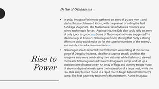 Rise to
Power
Battle of Okehazama
• In 1560, ImagawaYoshimoto gathered an army of 25,000 men [7] and
started his march toward Kyoto, with the pretext of aiding the frail
Ashikaga shogunate.The Matsudaira clan of Mikawa Province also
joinedYoshimoto's forces. Against this, the Oda clan could rally an army
of only 2,000 to 3,000. [8] [9] Some of Nobunaga's advisers suggested "to
stand a siege at Kiyosu". Nobunaga refused, stating that "only a strong
offensive policy could make up for the superior numbers of the enemy",
and calmly ordered a counterattack. [6]
• Nobunaga's scouts reported thatYoshimoto was resting at the narrow
gorge of Dengaku-hazama, ideal for a surprise attack, and that the
Imagawa army were celebrating their victories whileYoshimoto viewed
the heads. Nobunaga moved towards Imagawa's camp, and set up a
position some distance away. An array of flags and dummy troops made
of straw and spare helmets gave the impression of a large host, while the
real Oda army hurried round in a rapid march to get behindYoshimoto's
camp.The heat gave way to a terrific thunderstorm. As the Imagawa
 