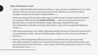 Siege of Inabayama Castle
• In Mino, SaitōYoshitatsu died suddenly of illness in 1561, and was succeeded by his son, Saitō
Tatsuoki.Tatsuoki, however, was young and much less effective as a ruler and military
strategist compared to his father and grandfather. [8] :57
• Taking advantage of this situation, Nobunaga moved his base to Komaki Castle and started
his campaign in Mino at the 1561 Battle of Moribe.[5] :216 By convincing Saitō retainers to
abandon their incompetent and foolish master, Nobunaga weakened the Saitō
clan significantly, eventually mounting a final attack in 1567 when he captured Inabayama
Castle.[6] :278
• After taking possession of the castle, Nobunaga changed the name of both the castle and the
surrounding town to Gifu. Remains of Nobunaga's residence in Gifu can be found today in
Gifu Park.[13]
• Naming it after the legendary Mount Qi in China, on which the Zhou dynasty started,
Nobunaga revealed his ambition to conquer the whole of Japan. He also started using a new
personal seal that read Tenka Fubu [14] which means “All of the world by force of arms" or "Rule
the Empire by Force".[8] :278
 