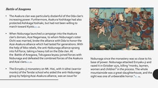 Battle of Anegawa
• The Asakura clan was particularly disdainful of the Oda clan's
increasing power. Furthermore, AsakuraYoshikage had also
protected AshikagaYoshiaki, but had not been willing to
march toward Kyoto.[6] :281
• When Nobunaga launched a campaign into the Asakura
clan's domain, Azai Nagamasa, to whom Nobunaga's sister
Oichi was married, broke the alliance with Oda to honor the
Azai-Asakura alliance which had lasted for generations.With
the help of Ikko rebels, the anti-Nobunaga alliance sprang
into full force, taking a heavy toll on the Oda clan. At
the Battle of Anegawa,Tokugawa Ieyasu joined forces with
Nobunaga and defeated the combined forces of the Asakura
and Azai clans.[6]:282
• The Enryaku-ji monastery on Mt. Hiei, with it sōhei (warrior
monks) of theTendai school who aided the anti-Nobunaga
group by helpingAzai-Asakura alliance, was an issue for
Nobunaga since the monastery was so close to his
base of power. Nobunaga attacked Enryaku-ji and
razed it in October 1571, killing "monks, laymen,
women and children" in the process.The whole
mountainside was a great slaughterhouse, and the
sight was one of unbearable horror.”[6] :284
 