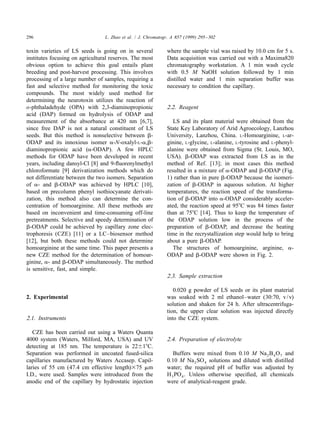 296                              L. Zhao et al. / J. Chromatogr. A 857 (1999) 295 – 302


toxin varieties of LS seeds is going on in several             where the sample vial was raised by 10.0 cm for 5 s.
institutes focusing on agricultural reserves. The most         Data acquisition was carried out with a Maxima820
obvious option to achieve this goal entails plant              chromatography workstation. A 1 min wash cycle
breeding and post-harvest processing. This involves            with 0.5 M NaOH solution followed by 1 min
processing of a large number of samples, requiring a           distilled water and 1 min separation buffer was
fast and selective method for monitoring the toxic             necessary to condition the capillary.
compounds. The most widely used method for
determining the neurotoxin utilizes the reaction of
o-phthaladehyde (OPA) with 2,3-diaminopropionic                2.2. Reagent
acid (DAP) formed on hydrolysis of ODAP and
measurement of the absorbance at 420 nm [6,7],                    LS and its plant material were obtained from the
since free DAP is not a natural constituent of LS              State Key Laboratory of Arid Agroecology, Lanzhou
seeds. But this method is nonselective between b-              University, Lanzhou, China. L-Homoarginine, L-ar-
ODAP and its innoxious isomer a-N-oxalyl-L-a,b-                ginine, L-glycine, L-alanine, L-tyrosine and L-phenyl-
diaminopropionic acid (a-ODAP). A few HPLC                     alanine were obtained from Sigma (St. Louis, MO,
methods for ODAP have been developed in recent                 USA). b-ODAP was extracted from LS as in the
years, including dansyl-Cl [8] and 9-ﬂuorenylmethyl            method of Ref. [13]; in most cases this method
chloroformate [9] derivatization methods which do              resulted in a mixture of a-ODAP and b-ODAP (Fig.
not differentiate between the two isomers. Separation          1) rather than in pure b-ODAP because the isomeri-
of a- and b-ODAP was achieved by HPLC [10],                    zation of b-ODAP in aqueous solution. At higher
based on precolumn phenyl isothiocyanate derivati-             temperatures, the reaction speed of the transforma-
zation, this method also can determine the con-                tion of b-ODAP into a-ODAP considerably acceler-
centration of homoarginine. All these methods are              ated, the reaction speed at 958C was 84 times faster
based on inconvenient and time-consuming off-line              than at 758C [14]. Thus to keep the temperature of
pretreatments. Selective and speedy determination of           the ODAP solution low in the process of the
b-ODAP could be achieved by capillary zone elec-               preparation of b-ODAP, and decrease the heating
trophoresis (CZE) [11] or a LC–biosensor method                time in the recrystallization step would help to bring
[12], but both these methods could not determine               about a pure b-ODAP.
homoarginine at the same time. This paper presents a              The structures of homoarginine, arginine, a-
new CZE method for the determination of homoar-                ODAP and b-ODAP were shown in Fig. 2.
ginine, a- and b-ODAP simultaneously. The method
is sensitive, fast, and simple.
                                                               2.3. Sample extraction

                                                                  0.020 g powder of LS seeds or its plant material
2. Experimental                                                was soaked with 2 ml ethanol–water (30:70, v / v)
                                                               solution and shaken for 24 h. After ultracentrifuga-
                                                               tion, the upper clear solution was injected directly
2.1. Instruments                                               into the CZE system.

   CZE has been carried out using a Waters Quanta
4000 system (Waters, Milford, MA, USA) and UV                  2.4. Preparation of electrolyte
detecting at 185 nm. The temperature is 22618C.
Separation was performed in uncoated fused-silica                 Buffers were mixed from 0.10 M Na 2 B 4 O 7 and
capillaries manufactured by Waters Accasep. Capil-             0.10 M Na 2 SO 4 solutions and diluted with distilled
laries of 55 cm (47.4 cm effective length)375 mm               water; the required pH of buffer was adjusted by
I.D., were used. Samples were introduced from the              H 3 PO 4 . Unless otherwise speciﬁed, all chemicals
anodic end of the capillary by hydrostatic injection           were of analytical-reagent grade.
 