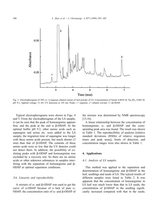 300                                     L. Zhao et al. / J. Chromatogr. A 857 (1999) 295 – 302




Fig. 5. Electropherogram of 30% (v / v) aqueous ethanol extract of leaf powder of LS. Concentration of borate 0.0010 M, Na 2 SO 4 0.005 M,
pH 9.2, Applied voltage: 21 kV, UV detection at 185 nm. Peaks: 15arginine; 25ethanol solvant; 35b-ODAP.




   Typical electropherograms were shown in Figs. 4                      the mixture was determined by NMR spectroscopy
and 5. From the electropherogram of the LS sample,                      [15,16].
it can be seen that the peak of homoarginine appears                       A linear relationship between the concentration of
ﬁrst, and the peak at the end is b-ODAP. At the                         homoarginine, a- and b-ODAP and the corre-
optimal buffer pH 9.2, other amino acids such as                        sponding peak area was found. The result was shown
asparagine and serine etc. were added to the LS                         in Table 1. The reproducibility of analytes [relative
sample, the migration time of asparagine was longer                     standard deviations (RSDs) of relative migration
with these amino acids present, but much shorter (2                     times and peak areas], limits of detection, and
min) than that of b-ODAP. The contents of these                         concentration ranges were also shown in Table 1.
amino acids were so low that the UV detector could
not detect them. In addition, the possibility of co-
eluting peaks with b-ODAP and homoarginine was                          4. Applications
excluded by a recovery test. So there are no amino
acids or other unknown substances in samples inter-                     4.1. Analysis of LS samples
fering with the separation of homoarginine and b-
ODAP at optimal separation conditions.                                     This method was applied to the separation and
                                                                        determination of homoarginine and b-ODAP in the
                                                                        leaf, seedlings and seeds of LS. The typical results of
3.6. Linearity and reproducibility                                      different samples were listed in Table 2. It was
                                                                        apparent that the concentration of homoarginine in
  A mixture of a- and b-ODAP was used to get the                        LS leaf was much lower than that in LS seeds, the
curve of a-ODAP because of a lack of pure a-                            concentration of b-ODAP in the seedling signiﬁ-
ODAP; the concentration ratio of a- and b-ODAP of                       cantly increased compared with that in the seeds;
 