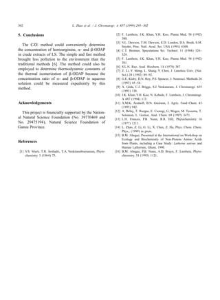 302                                   L. Zhao et al. / J. Chromatogr. A 857 (1999) 295 – 302


5. Conclusions                                                       [2] F. Lambein, J.K. Khan, Y.H. Kuo, Planta Med. 58 (1992)
                                                                         380.
                                                                     [3] V.L. Dawson, T.M. Dawson, E.D. London, D.S. Bredt, S.M.
   The CZE method could conveniently determine                           Snyder, Proc. Natl. Acad. Sci. USA (1991) 6368.
the concentration of homoarginine, a- and b-ODAP                     [4] C.T. Breitner, Speculations Sci. Technol. 11 (1988) 328–
in crude extracts of LS. The simple and fast method                      329.
brought less pollution to the environment than the                   [5] F. Lambein, J.K. Khan, Y.H. Kuo, Planta Med. 58 (1992)
                                                                         381.
traditional methods [6]. The method could also be
                                                                     [6] S.L.N. Rao, Anal. Biochem. 14 (1978) 387.
employed to determine thermodynamic constants of                     [7] Z. Li, Y. Meng, L. Shang, Y. Chen, J. Lanzhou Univ. (Nat.
the thermal isomerization of b-ODAP because the                          Sci.) 28 (1992) 89–92.
concentration ratio of a- and b-ODAP in aqueous                      [8] G.E. Kisby, D.N. Roy, P.S. Spencer, J. Neurosci. Methods 26
solution could be measured expediently by this                           (1993) 45–54.
                                                                     [9] A. Geda, C.J. Briggs, S.J. Venkataram, J. Chromatogr. 635
method.
                                                                         (1993) 338.
                                                                    [10] J.K. Khan, Y.H. Kuo, N. Kebede, F. Lambein, J. Chromatogr.
                                                                         A 687 (1994) 113.
Acknowledgements                                                    [11] A.M.K. Arentoft, B.N. Greirson, J. Agric. Food Chem. 43
                                                                         (1995) 942.
                                                                    [12] A. Belay, T. Ruzgas, E. Csoregi, G. Moges, M. Tessema, T.
   This project is ﬁnancially supported by the Nation-
                                                                         Solomon, L. Gorton, Anal. Chem. 69 (1997) 3471.
al Natural Science Foundation (No. 39770469 and                     [13] L.H. Frances, P.B. Nunn, R.R. Hill, Phytochemistry 16
No. 29475194), Natural Science Foundation of                             (1977) 1211.
Gansu Province.                                                     [14] L. Zhao, Z. Li, G. Li, X. Chen, Z. Hu, Phys. Chem. Chem.
                                                                         Phys., (1999) in press.
                                                                    [15] B.M. Abegaz, Presented at the International on Workshop on
                                                                         Ecology and Biochemistry of Non-Protein Amino Acids
References                                                               from Plants, including a Case Study: Lathyrus sativus and
                                                                         Human Lathyrism, Ghent, 1990.
[1] V.S. Murti, T.R. Seshadri, T.A. Venkitasubramanian, Phyto-      [16] B.M. Abegaz, P.B. Nunn, A.D. Bruyn, F. Lambein, Phyto-
    chemistry 3 (1964) 73.                                               chemistry 33 (1993) 1121.
 