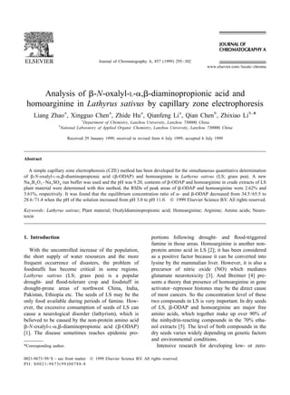 Journal of Chromatography A, 857 (1999) 295–302
                                                                                                     www.elsevier.com / locate / chroma




     Analysis of b-N-oxalyl-L-a,b-diaminopropionic acid and
 homoarginine in Lathyrus sativus by capillary zone electrophoresis
               a              a          a             a           b            b,
     Liang Zhao , Xingguo Chen , Zhide Hu , Qianfeng Li , Qian Chen , Zhixiao Li *
                                  a
                                    Department of Chemistry, Lanzhou University, Lanzhou 730000, China
                   b
                       National Laboratory of Applied Organic Chemistry, Lanzhou University, Lanzhou 730000, China

                          Received 29 January 1999; received in revised form 6 July 1999; accepted 6 July 1999



Abstract

   A simple capillary zone electrophoresis (CZE) method has been developed for the simultaneous quantitative determination
of b-N-oxalyl-L-a,b-diaminopropionic acid (b-ODAP) and homoarginine in Lathyrus sativus (LS; grass pea). A new
Na 2 B 4 O 7 –Na 2 SO 4 run buffer was used and the pH was 9.20, contents of b-ODAP and homoarginine in crude extracts of LS
plant material were determined with this method, the RSDs of peak areas of b-ODAP and homoarginine were 2.62% and
3.61%, respectively. It was found that the equilibrium concentration ratio of a- and b-ODAP decreased from 34.5 / 65.5 to
28.6 / 71.4 when the pH of the solution increased from pH 3.0 to pH 11.0. © 1999 Elsevier Science B.V. All rights reserved.

Keywords: Lathyrus sativus; Plant material; Oxalyldiaminopropionic acid; Homoarginine; Arginine; Amino acids; Neuro-
toxin



1. Introduction                                                        portions following drought- and ﬂood-triggered
                                                                       famine in those areas. Homoarginine is another non-
   With the uncontrolled increase of the population,                   protein amino acid in LS [2]; it has been considered
the short supply of water resources and the more                       as a positive factor because it can be converted into
frequent occurrence of disasters, the problem of                       lysine by the mammalian liver. However, it is also a
foodstuffs has become critical in some regions.                        precursor of nitric oxide (NO) which mediates
Lathyrus sativus (LS; grass pea) is a popular                          glutamate neurotoxicity [3]. And Breitner [4] pre-
drought- and ﬂood-tolerant crop and foodstuff in                       sents a theory that presence of homoarginine in gene
drought-prone areas of northwest China, India,                         activator–repressor histones may be the direct cause
Pakistan, Ethiopia etc. The seeds of LS may be the                     of most cancers. So the concentration level of these
only food available during periods of famine. How-                     two compounds in LS is very important. In dry seeds
ever, the excessive consumption of seeds of LS can                     of LS, b-ODAP and homoarginine are major free
cause a neurological disorder (lathyrism), which is                    amino acids, which together make up over 90% of
believed to be caused by the non-protein amino acid                    the ninhydrin-reacting compounds in the 70% etha-
b-N-oxalyl-L-a,b-diaminopropionic acid (b-ODAP)                        nol extracts [5]. The level of both compounds in the
[1]. The disease sometimes reaches epidemic pro-                       dry seeds varies widely depending on genetic factors
                                                                       and environmental conditions.
*Corresponding author.                                                    Intensive research for developing low- or zero-

0021-9673 / 99 / $ – see front matter © 1999 Elsevier Science B.V. All rights reserved.
PII: S0021-9673( 99 )00788-8
 