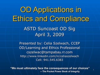 OD Applications in Ethics and Compliance ASTD Suncoast OD Sig April 3, 2009 Presented by: Celia Szelwach, CCEP OD/Learning and Ethics Professional [email_address] http://www.linkedin.com/in/celiaszelwach Cell: 941.545.6383 “ We must ultimately face the consequences of our choices” -- The Pocket Power Book of Integrity 