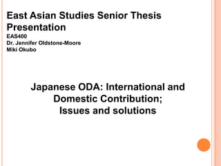 East Asian Studies Senior Thesis
Presentation
EAS400
Dr. Jennifer Oldstone-Moore
Miki Okubo

Japanese ODA: International and
Domestic Contribution;
Issues and solutions

 