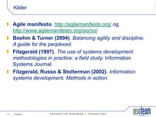 䰿ʳ۸ұ©
     Kilder


     Agile manifesto. http://agilemanifesto.org/ og
     http://www.agilemanifesto.org/iso/no/
     Boehm & Turner (2004). Balancing agility and discipline.
     A guide for the perplexed.
     Fitzgerald (1997). The use of systems development
     methodologies in practice: a field study. Information
     Systems Journal.
     Fitzgerald, Russo & Stolterman (2002). Information
     systems development. Methods in action.




13   17/04/2012
 