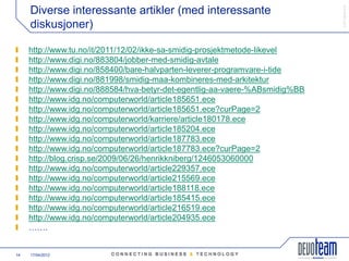 䰿ʳ۸ұ©
     Diverse interessante artikler (med interessante
     diskusjoner)

     http://www.tu.no/it/2011/12/02/ikke-sa-smidig-prosjektmetode-likevel
     http://www.digi.no/883804/jobber-med-smidig-avtale
     http://www.digi.no/858400/bare-halvparten-leverer-programvare-i-tide
     http://www.digi.no/881998/smidig-maa-kombineres-med-arkitektur
     http://www.digi.no/888584/hva-betyr-det-egentlig-aa-vaere-%ABsmidig%BB
     http://www.idg.no/computerworld/article185651.ece
     http://www.idg.no/computerworld/article185651.ece?curPage=2
     http://www.idg.no/computerworld/karriere/article180178.ece
     http://www.idg.no/computerworld/article185204.ece
     http://www.idg.no/computerworld/article187783.ece
     http://www.idg.no/computerworld/article187783.ece?curPage=2
     http://blog.crisp.se/2009/06/26/henrikkniberg/1246053060000
     http://www.idg.no/computerworld/article229357.ece
     http://www.idg.no/computerworld/article215569.ece
     http://www.idg.no/computerworld/article188118.ece
     http://www.idg.no/computerworld/article185415.ece
     http://www.idg.no/computerworld/article216519.ece
     http://www.idg.no/computerworld/article204935.ece
     …….


14   17/04/2012
 
