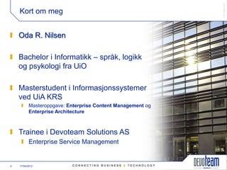 䰿ʳ۸ұ©
    Kort om meg


    Oda R. Nilsen

    Bachelor i Informatikk – språk, logikk
    og psykologi fra UiO

    Masterstudent i Informasjonssystemer
    ved UiA KRS
           Masteroppgave: Enterprise Content Management og
           Enterprise Architecture



    Trainee i Devoteam Solutions AS
           Enterprise Service Management


2   17/04/2012
 