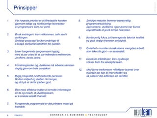 䰿ʳ۸ұ©
     Prinsipper

1.    Vår høyeste prioritet er å tilfredsstille kunden   8.    Smidige metoder fremmer bærekraftig
      gjennom tidlige og kontinuerlige leveranser              programvareutvikling.
      av programvare som har verdi.                            Sponsorene, utviklerne og brukerne bør kunne
                                                               opprettholde et jevnt tempo hele tiden.
2.    Ønsk endringer i krav velkommen, selv sent i
      utviklingen.                                       9.    Kontinuerlig fokus på fremragende teknisk kvalitet
      Smidige prosesser bruker endringer til                   og godt design fremmer smidighet.
      å skape konkurransefortrinn for kunden.
                                                         10.   Enkelhet – kunsten å maksimere mengden arbeid
3.    Lever fungerende programvare hyppig,                     som ikke blir gjort – er essensielt.
      med et par ukers til et par måneders mellomrom.
      Jo oftere, desto bedre.                            11.   De beste arkitekturer, krav og design
                                                               vokser frem fra selvstyrte team.
4.    Forretningssiden og utviklerne må arbeide sammen
      daglig gjennom hele prosjektet.                    12.   Med jevne mellomrom reflekterer teamet over
                                                               hvordan det kan bli mer effektivt og
5.    Bygg prosjektet rundt motiverte personer.                så justerer det adferden sin deretter.
      Gi dem miljøet og støtten de trenger,
      og stol på at de får jobben gjort.

6.    Den mest effektive måten å formidle informasjon
      inn til og innad i et utviklingsteam,
      er å snakke ansikt til ansikt.

7.    Fungerende programvare er det primære målet på
      fremdrift.


6    17/04/2012
 