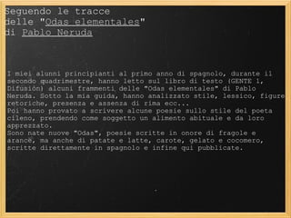 Seguendo le tracce  delle " Odas elementales "  di  Pablo Neruda I miei alunni principianti al primo anno di spagnolo, durante il secondo quadrimestre, hanno letto sul libro di testo (GENTE 1, Difusión) alcuni frammenti delle "Odas elementales" di Pablo Neruda. Sotto la mia guida, hanno analizzato stile, lessico, figure retoriche, presenza e assenza di rima ecc... Poi hanno provato a scrivere alcune poesie sullo stile del poeta cileno, prendendo come soggetto un alimento abituale e da loro apprezzato.  Sono nate nuove "Odas", poesie scritte in onore di fragole e arance, ma anche di patate e latte, carote, gelato e cocomero, scritte direttamente in spagnolo e infine qui pubblicate. 