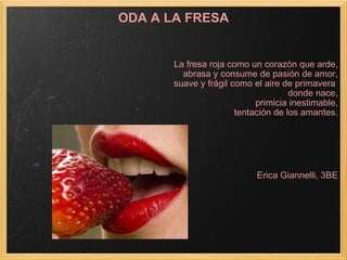 ODA A LA FRESA La fresa roja como un corazón que arde, abrasa y consume de pasión de amor, suave y frágil como el aire de primavera  donde nace, primicia inestimable, tentación de los amantes.   Erica Giannelli, 3BE 
