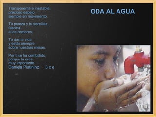 ODA AL AGUA Transparente e inestable, precioso espejo  siempre en movimiento. Tu pureza y tu sencillez  fascina a los hombres. Tú das la vida  y estás siempre  sobre nuestras mesas. Por ti se ha combatido,               porque tú eres  muy importante. Daniela Pistininzi     3 c e 
