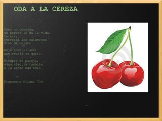 ODA A LA CEREZA   Como un corazón, su pepita le da la vida.   Cereza, refresca los calurosos días de verano. Roja como el amor que regala su gusto. Siempre en pareja, dona alegría también  a la gente más sola.             Francesca Milani 3Ce 