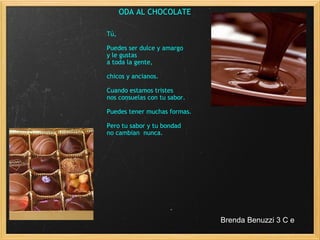 ODA AL CHOCOLATE                                                              Tú,                Puedes ser dulce y amargo y le gustas  a toda la gente, chicos y ancianos. Cuando estamos tristes  nos consuelas con tu sabor. Puedes tener muchas formas. Pero tu sabor y tu bondad no cambian  nunca. Brenda Benuzzi 3 C e 