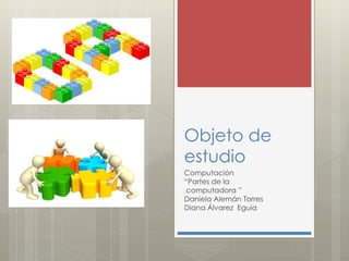 Objeto de
estudio
Computación
“Partes de la
computadora ”
Daniela Alemán Torres
Diana Álvarez Eguia
 