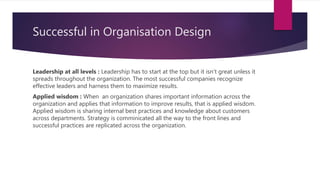 Successful in Organisation Design
Leadership at all levels : Leadership has to start at the top but it isn't great unless it
spreads throughout the organization. The most successful companies recognize
effective leaders and harness them to maximize results.
Applied wisdom : When an organization shares important information across the
organization and applies that information to improve results, that is applied wisdom.
Applied wisdom is sharing internal best practices and knowledge about customers
across departments. Strategy is comminicated all the way to the front lines and
successful practices are replicated across the organization.
 