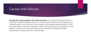 Causes and Failures
Having the wrong people in the right functions : I’m going to talk about how to
avoid this mistake in greater detail in a coming article in this series but the basics are
simple to grasp. Your structure is only as good as the people operating within it and
how well they’re matched to their jobs. Every function has a group of activities it must
perform. At their core, these activities can be understood as expressing PSIU
requirements. Every person has a natural style.
 