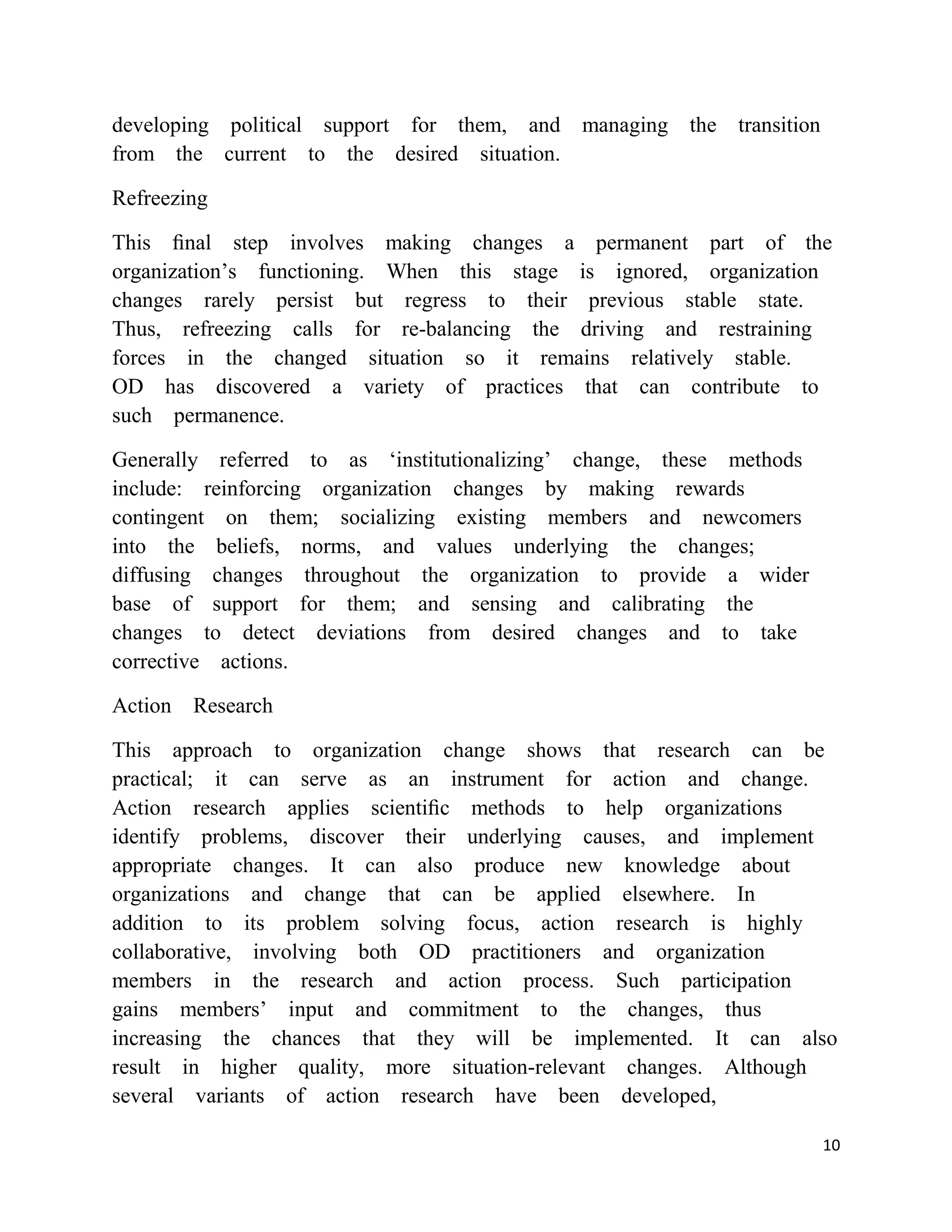 developing political support for them, and managing the transition
from the current to the desired situation.

Refreezing

This ﬁnal step involves making changes a permanent part of the
organization‘s functioning. When this stage is ignored, organization
changes rarely persist but regress to their previous stable state.
Thus, refreezing calls for re-balancing the driving and restraining
forces in the changed situation so it remains relatively stable.
OD has discovered a variety of practices that can contribute to
such permanence.

Generally referred to as ‗institutionalizing‘ change, these methods
include: reinforcing organization changes by making rewards
contingent on them; socializing existing members and newcomers
into the beliefs, norms, and values underlying the changes;
diffusing changes throughout the organization to provide a wider
base of support for them; and sensing and calibrating the
changes to detect deviations from desired changes and to take
corrective actions.

Action Research

This approach to organization change shows that research can be
practical; it can serve as an instrument for action and change.
Action research applies scientiﬁc methods to help organizations
identify problems, discover their underlying causes, and implement
appropriate changes. It can also produce new knowledge about
organizations and change that can be applied elsewhere. In
addition to its problem solving focus, action research is highly
collaborative, involving both OD practitioners and organization
members in the research and action process. Such participation
gains members‘ input and commitment to the changes, thus
increasing the chances that they will be implemented. It can also
result in higher quality, more situation-relevant changes. Although
several variants of action research have been developed,

                                                                      10
 