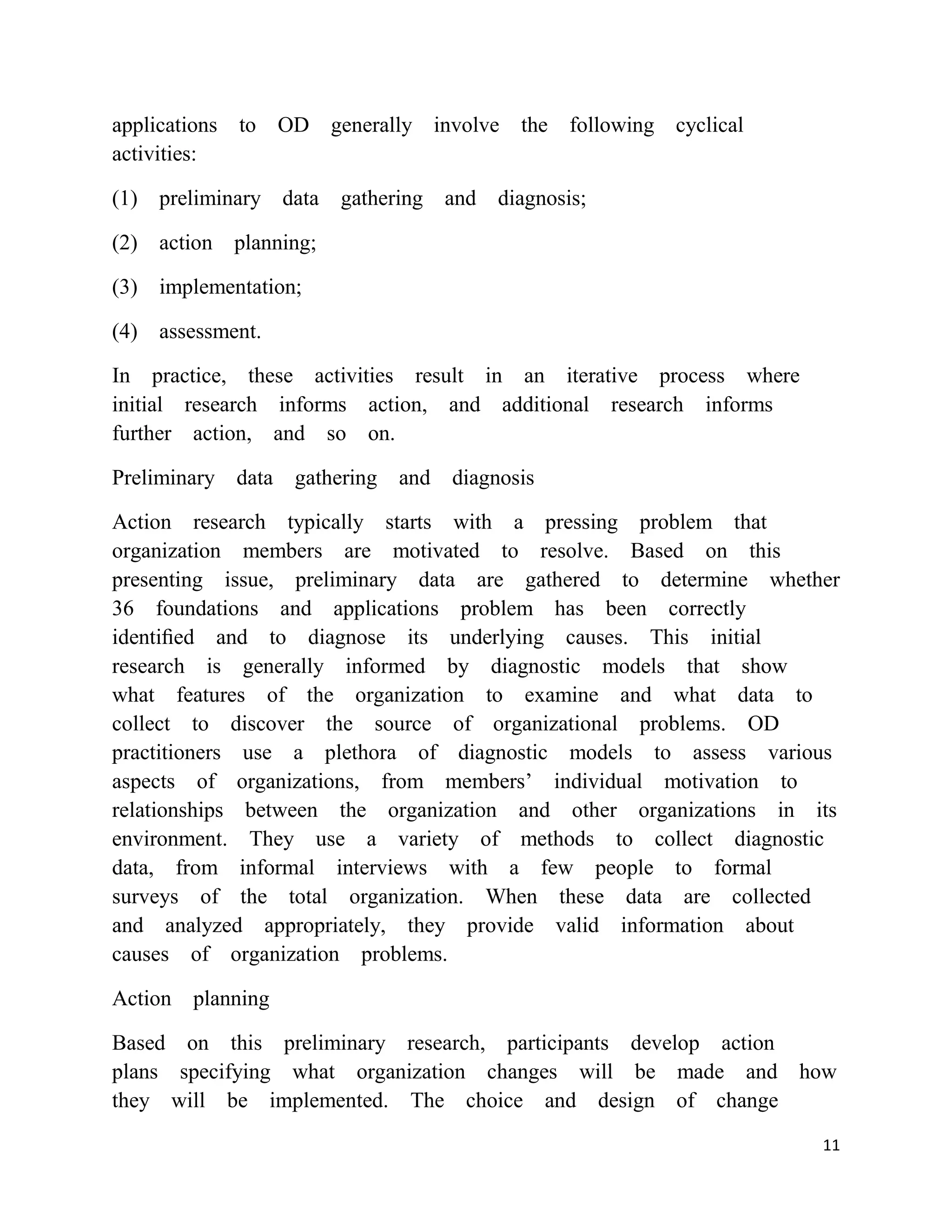 applications to OD generally involve the following cyclical
activities:

(1) preliminary data gathering and diagnosis;

(2) action planning;

(3) implementation;

(4) assessment.

In practice, these activities result in an iterative process where
initial research informs action, and additional research informs
further action, and so on.

Preliminary data gathering   and diagnosis

Action research typically starts with a pressing problem that
organization members are motivated to resolve. Based on this
presenting issue, preliminary data are gathered to determine whether
36 foundations and applications problem has been correctly
identiﬁed and to diagnose its underlying causes. This initial
research is generally informed by diagnostic models that show
what features of the organization to examine and what data to
collect to discover the source of organizational problems. OD
practitioners use a plethora of diagnostic models to assess various
aspects of organizations, from members‘ individual motivation to
relationships between the organization and other organizations in its
environment. They use a variety of methods to collect diagnostic
data, from informal interviews with a few people to formal
surveys of the total organization. When these data are collected
and analyzed appropriately, they provide valid information about
causes of organization problems.

Action planning

Based on this preliminary research, participants develop action
plans specifying what organization changes will be made and how
they will be implemented. The choice and design of change
                                                                     11
 