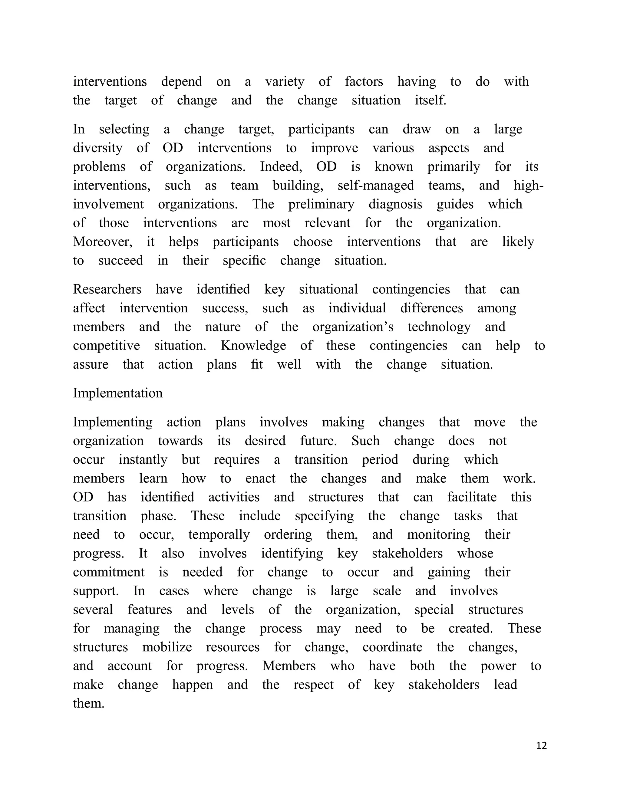 interventions depend on a variety of factors having to do with
the target of change and the change situation itself.

In selecting a change target, participants can draw on a large
diversity of OD interventions to improve various aspects and
problems of organizations. Indeed, OD is known primarily for its
interventions, such as team building, self-managed teams, and high-
involvement organizations. The preliminary diagnosis guides which
of those interventions are most relevant for the organization.
Moreover, it helps participants choose interventions that are likely
to succeed in their speciﬁc change situation.

Researchers have identiﬁed key situational contingencies that can
affect intervention success, such as individual differences among
members and the nature of the organization‘s technology and
competitive situation. Knowledge of these contingencies can help to
assure that action plans ﬁt well with the change situation.

Implementation

Implementing action plans involves making changes that move the
organization towards its desired future. Such change does not
occur instantly but requires a transition period during which
members learn how to enact the changes and make them work.
OD has identiﬁed activities and structures that can facilitate this
transition phase. These include specifying the change tasks that
need to occur, temporally ordering them, and monitoring their
progress. It also involves identifying key stakeholders whose
commitment is needed for change to occur and gaining their
support. In cases where change is large scale and involves
several features and levels of the organization, special structures
for managing the change process may need to be created. These
structures mobilize resources for change, coordinate the changes,
and account for progress. Members who have both the power to
make change happen and the respect of key stakeholders lead
them.

                                                                  12
 