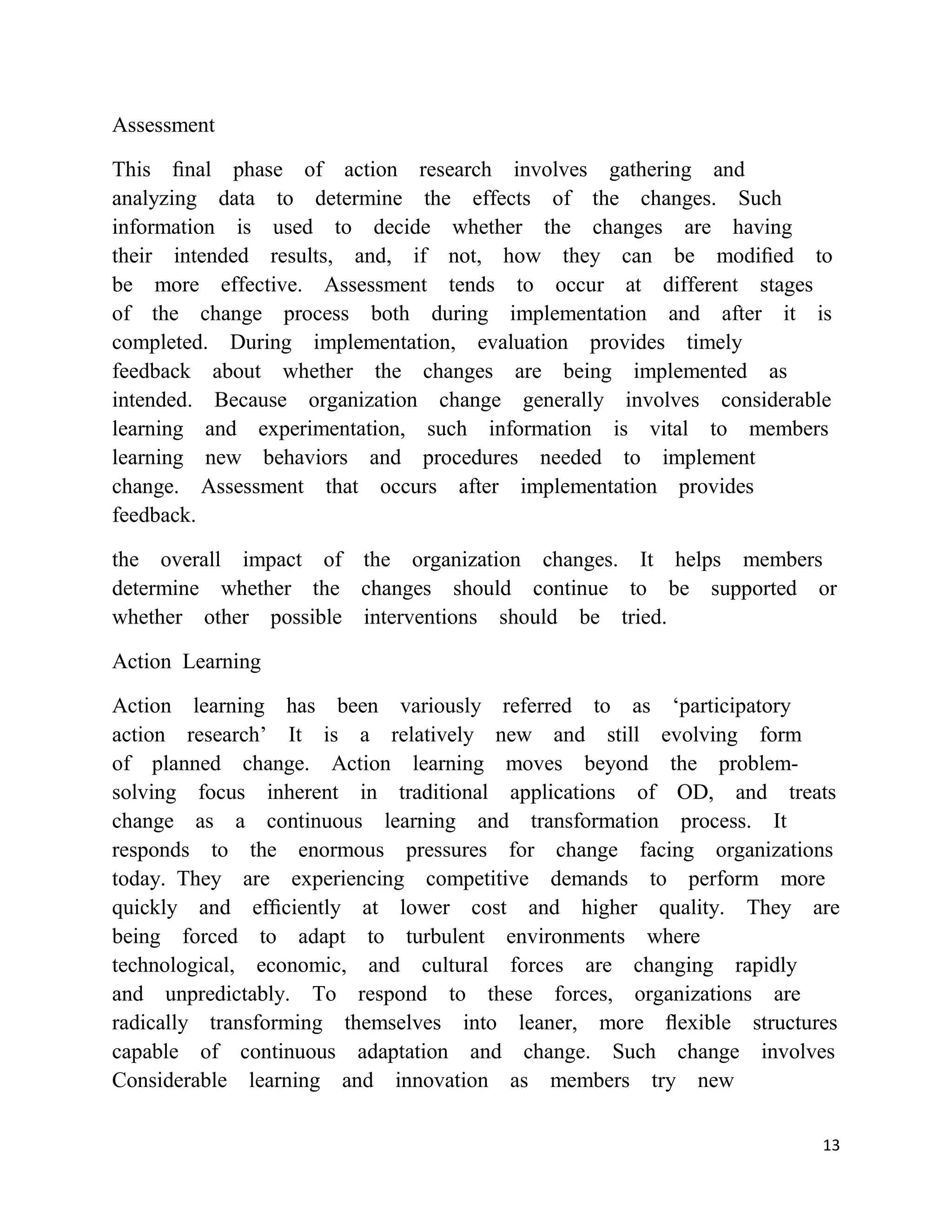 Assessment

This ﬁnal phase of action research involves gathering and
analyzing data to determine the effects of the changes. Such
information is used to decide whether the changes are having
their intended results, and, if not, how they can be modiﬁed to
be more effective. Assessment tends to occur at different stages
of the change process both during implementation and after it is
completed. During implementation, evaluation provides timely
feedback about whether the changes are being implemented as
intended. Because organization change generally involves considerable
learning and experimentation, such information is vital to members
learning new behaviors and procedures needed to implement
change. Assessment that occurs after implementation provides
feedback.

the overall impact of the organization changes. It helps members
determine whether the changes should continue to be supported or
whether other possible interventions should be tried.

Action Learning

Action learning has been variously referred to as ‗participatory
action research‘ It is a relatively new and still evolving form
of planned change. Action learning moves beyond the problem-
solving focus inherent in traditional applications of OD, and treats
change as a continuous learning and transformation process. It
responds to the enormous pressures for change facing organizations
today. They are experiencing competitive demands to perform more
quickly and efﬁciently at lower cost and higher quality. They are
being forced to adapt to turbulent environments where
technological, economic, and cultural forces are changing rapidly
and unpredictably. To respond to these forces, organizations are
radically transforming themselves into leaner, more ﬂexible structures
capable of continuous adaptation and change. Such change involves
Considerable learning and innovation as members try new

                                                                    13
 