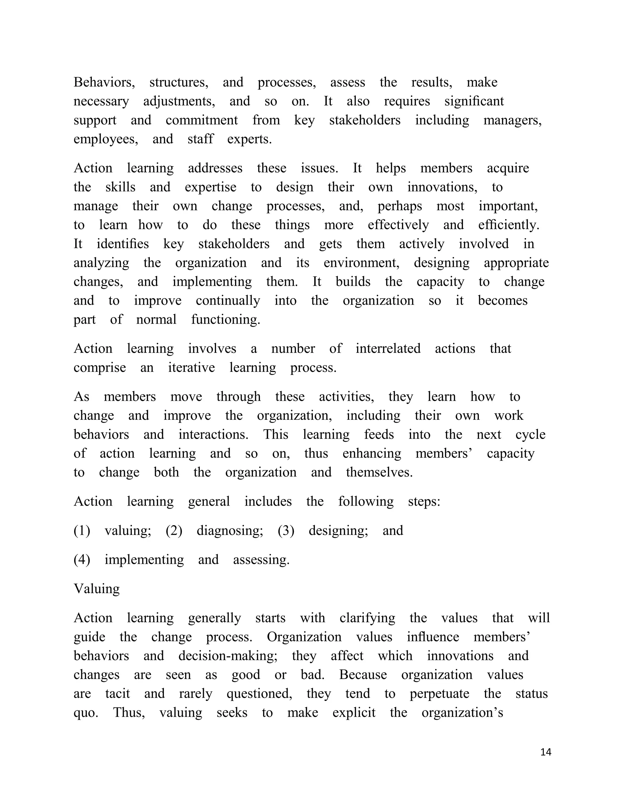 Behaviors, structures, and processes, assess the results, make
necessary adjustments, and so on. It also requires signiﬁcant
support and commitment from key stakeholders including managers,
employees, and staff experts.

Action learning addresses these issues. It helps members acquire
the skills and expertise to design their own innovations, to
manage their own change processes, and, perhaps most important,
to learn how to do these things more effectively and efﬁciently.
It identiﬁes key stakeholders and gets them actively involved in
analyzing the organization and its environment, designing appropriate
changes, and implementing them. It builds the capacity to change
and to improve continually into the organization so it becomes
part of normal functioning.

Action learning involves a number of interrelated actions that
comprise an iterative learning process.

As members move through these activities, they learn how to
change and improve the organization, including their own work
behaviors and interactions. This learning feeds into the next cycle
of action learning and so on, thus enhancing members‘ capacity
to change both the organization and themselves.

Action learning general includes the following steps:

(1) valuing; (2) diagnosing;   (3) designing; and

(4) implementing and assessing.

Valuing

Action learning generally starts with clarifying the values that will
guide the change process. Organization values inﬂuence members‘
behaviors and decision-making; they affect which innovations and
changes are seen as good or bad. Because organization values
are tacit and rarely questioned, they tend to perpetuate the status
quo. Thus, valuing seeks to make explicit the organization‘s

                                                                   14
 
