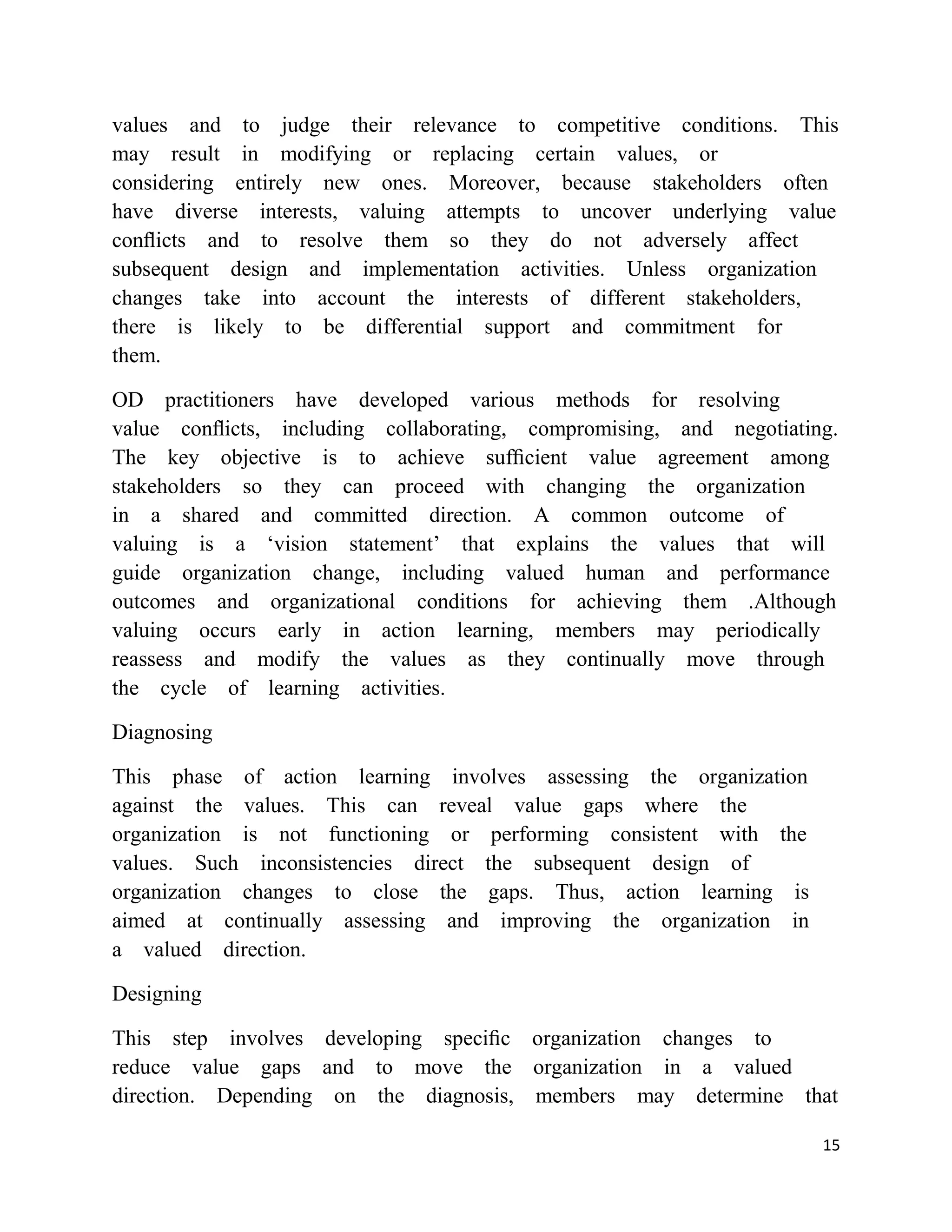 values and to judge their relevance to competitive conditions. This
may result in modifying or replacing certain values, or
considering entirely new ones. Moreover, because stakeholders often
have diverse interests, valuing attempts to uncover underlying value
conﬂicts and to resolve them so they do not adversely affect
subsequent design and implementation activities. Unless organization
changes take into account the interests of different stakeholders,
there is likely to be differential support and commitment for
them.

OD practitioners have developed various methods for resolving
value conﬂicts, including collaborating, compromising, and negotiating.
The key objective is to achieve sufﬁcient value agreement among
stakeholders so they can proceed with changing the organization
in a shared and committed direction. A common outcome of
valuing is a ‗vision statement‘ that explains the values that will
guide organization change, including valued human and performance
outcomes and organizational conditions for achieving them .Although
valuing occurs early in action learning, members may periodically
reassess and modify the values as they continually move through
the cycle of learning activities.

Diagnosing

This phase of action learning involves assessing the organization
against the values. This can reveal value gaps where the
organization is not functioning or performing consistent with the
values. Such inconsistencies direct the subsequent design of
organization changes to close the gaps. Thus, action learning is
aimed at continually assessing and improving the organization in
a valued direction.

Designing

This step involves developing speciﬁc organization changes to
reduce value gaps and to move the organization in a valued
direction. Depending on the diagnosis, members may determine that

                                                                     15
 