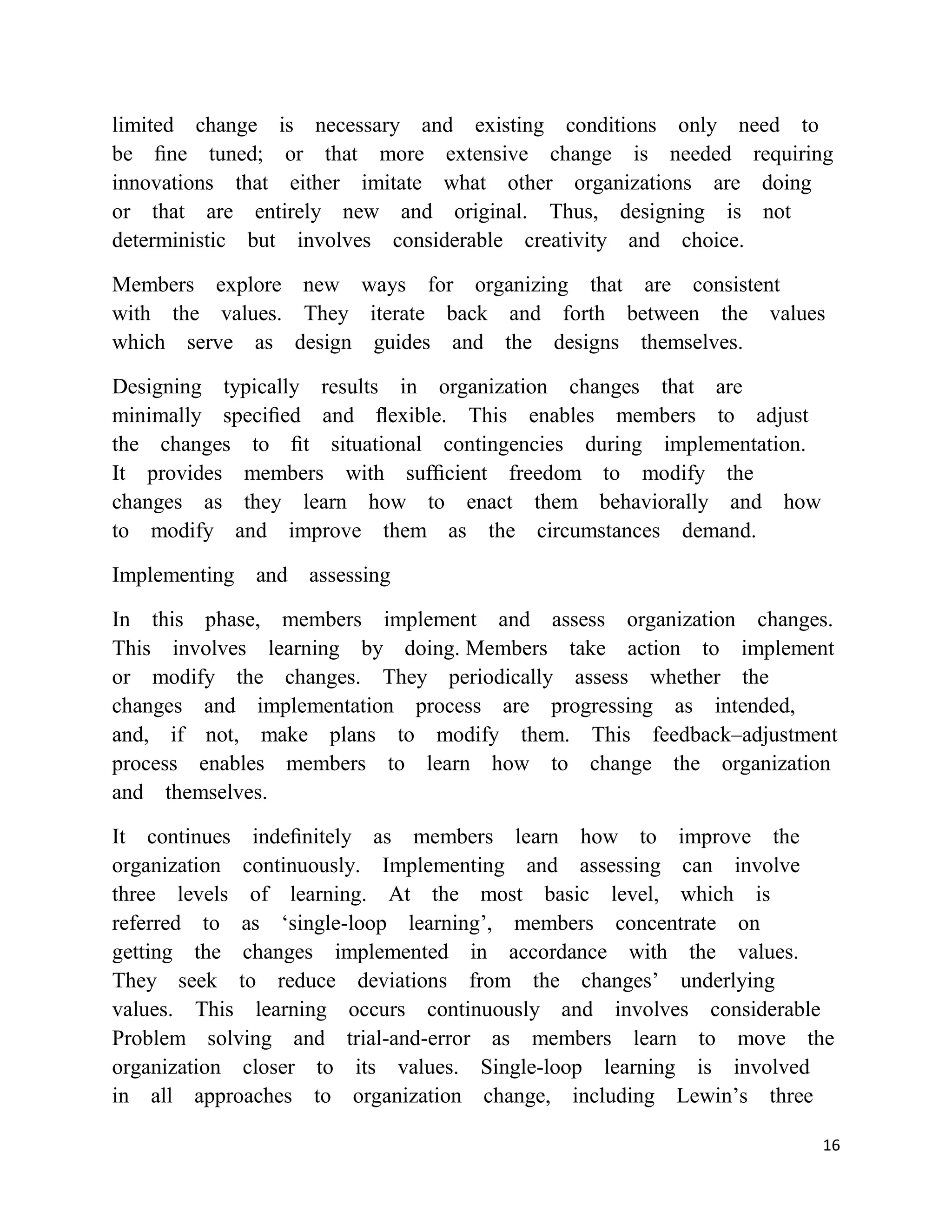 limited change is necessary and existing conditions only need to
be ﬁne tuned; or that more extensive change is needed requiring
innovations that either imitate what other organizations are doing
or that are entirely new and original. Thus, designing is not
deterministic but involves considerable creativity and choice.

Members explore new ways for organizing that are consistent
with the values. They iterate back and forth between the values
which serve as design guides and the designs themselves.

Designing typically results in organization changes that are
minimally speciﬁed and ﬂexible. This enables members to adjust
the changes to ﬁt situational contingencies during implementation.
It provides members with sufﬁcient freedom to modify the
changes as they learn how to enact them behaviorally and how
to modify and improve them as the circumstances demand.

Implementing   and assessing

In this phase, members implement and assess organization changes.
This involves learning by doing. Members take action to implement
or modify the changes. They periodically assess whether the
changes and implementation process are progressing as intended,
and, if not, make plans to modify them. This feedback–adjustment
process enables members to learn how to change the organization
and themselves.

It continues indeﬁnitely as members learn how to improve the
organization continuously. Implementing and assessing can involve
three levels of learning. At the most basic level, which is
referred to as ‗single-loop learning‘, members concentrate on
getting the changes implemented in accordance with the values.
They seek to reduce deviations from the changes‘ underlying
values. This learning occurs continuously and involves considerable
Problem solving and trial-and-error as members learn to move the
organization closer to its values. Single-loop learning is involved
in all approaches to organization change, including Lewin‘s three

                                                                     16
 