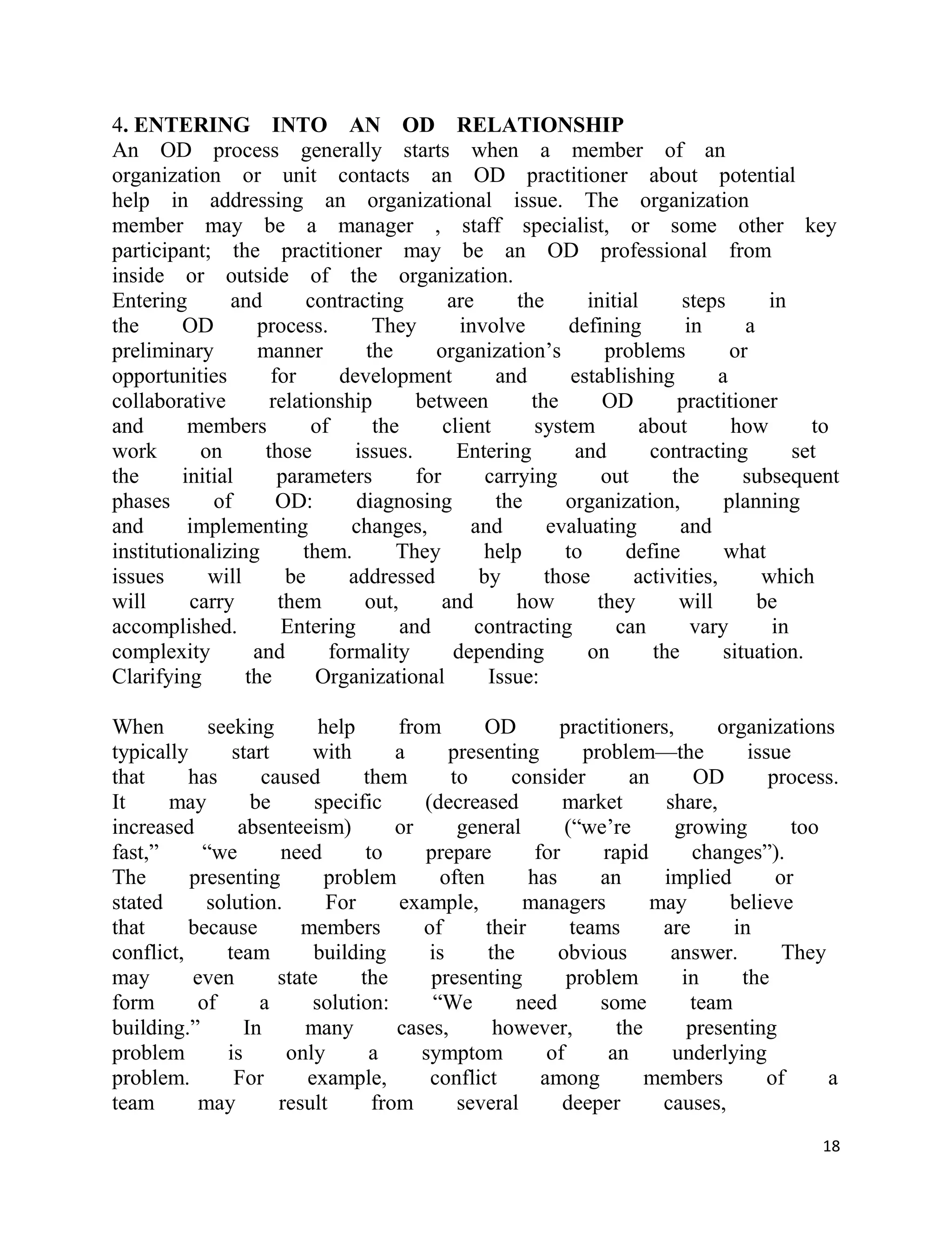 4. ENTERING INTO AN OD RELATIONSHIP
An OD process generally starts when a member of an
organization or unit contacts an OD practitioner about potential
help in addressing an organizational issue. The organization
member may be a manager , staff specialist, or some other key
participant; the practitioner may be an OD professional from
inside or outside of the organization.
Entering        and       contracting         are      the      initial     steps        in
the      OD        process.        They         involve       defining       in       a
preliminary        manner         the      organization‘s         problems          or
opportunities        for      development           and       establishing        a
collaborative        relationship        between         the      OD        practitioner
and       members          of      the       client      system        about        how       to
work       on       those       issues.        Entering        and      contracting         set
the      initial      parameters         for       carrying       out      the        subsequent
phases       of       OD:       diagnosing          the      organization,         planning
and       implementing          changes,         and       evaluating       and
institutionalizing       them.        They         help      to      define        what
issues      will       be      addressed          by       those      activities,       which
will      carry       them       out,        and       how       they       will        be
accomplished.         Entering         and        contracting       can       vary       in
complexity        and        formality         depending        on      the        situation.
Clarifying       the       Organizational          Issue:

When        seeking        help      from       OD         practitioners,      organizations
typically      start      with       a      presenting         problem—the         issue
that      has      caused       them        to      consider         an      OD       process.
It     may        be      specific      (decreased          market       share,
increased       absenteeism)         or      general        (―we‘re       growing        too
fast,‖     ―we       need        to     prepare         for      rapid       changes‖).
The       presenting        problem        often       has       an     implied        or
stated      solution.       For      example,         managers         may       believe
that      because       members         of       their       teams      are      in
conflict,     team        building       is      the       obvious        answer.       They
may       even       state      the      presenting          problem       in     the
form       of      a      solution:       ―We        need        some       team
building.‖       In      many        cases,       however,         the      presenting
problem       is      only       a      symptom           of      an      underlying
problem.       For       example,        conflict        among         members        of     a
team       may       result       from       several        deeper      causes,
                                                                                             18
 